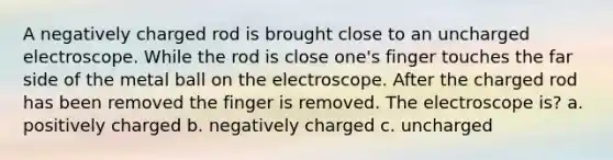 A negatively charged rod is brought close to an uncharged electroscope. While the rod is close one's finger touches the far side of the metal ball on the electroscope. After the charged rod has been removed the finger is removed. The electroscope is? a. positively charged b. negatively charged c. uncharged