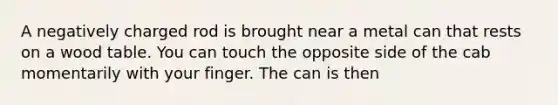 A negatively charged rod is brought near a metal can that rests on a wood table. You can touch the opposite side of the cab momentarily with your finger. The can is then