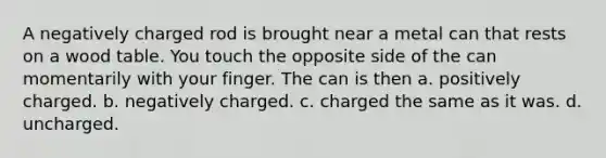 A negatively charged rod is brought near a metal can that rests on a wood table. You touch the opposite side of the can momentarily with your finger. The can is then a. positively charged. b. negatively charged. c. charged the same as it was. d. uncharged.