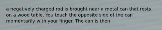 a negatively charged rod is brought near a metal can that rests on a wood table. You touch the opposite side of the can momentarily with your finger. The can is then