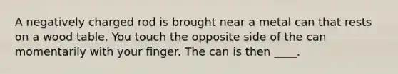 A negatively charged rod is brought near a metal can that rests on a wood table. You touch the opposite side of the can momentarily with your finger. The can is then ____.