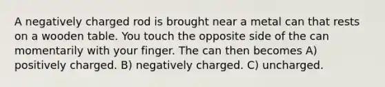 A negatively charged rod is brought near a metal can that rests on a wooden table. You touch the opposite side of the can momentarily with your finger. The can then becomes A) positively charged. B) negatively charged. C) uncharged.