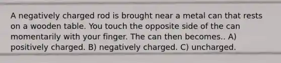 A negatively charged rod is brought near a metal can that rests on a wooden table. You touch the opposite side of the can momentarily with your finger. The can then becomes.. A) positively charged. B) negatively charged. C) uncharged.