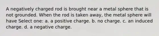 A negatively charged rod is brought near a metal sphere that is not grounded. When the rod is taken away, the metal sphere will have Select one: a. a positive charge. b. no charge. c. an induced charge. d. a negative charge.