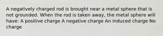 A negatively charged rod is brought near a metal sphere that is not grounded. When the rod is taken away, the metal sphere will have: A positive charge A negative charge An induced charge No charge