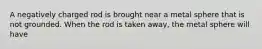 A negatively charged rod is brought near a metal sphere that is not grounded. When the rod is taken away, the metal sphere will have