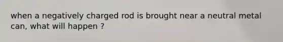 when a negatively charged rod is brought near a neutral metal can, what will happen ?