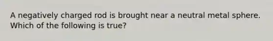 A negatively charged rod is brought near a neutral metal sphere. Which of the following is true?