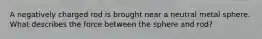 A negatively charged rod is brought near a neutral metal sphere. What describes the force between the sphere and rod?