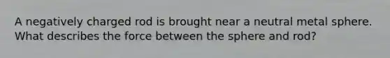 A negatively charged rod is brought near a neutral metal sphere. What describes the force between the sphere and rod?