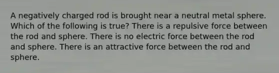 A negatively charged rod is brought near a neutral metal sphere. Which of the following is true? There is a repulsive force between the rod and sphere. There is no electric force between the rod and sphere. There is an attractive force between the rod and sphere.