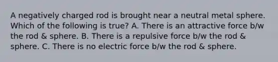 A negatively charged rod is brought near a neutral metal sphere. Which of the following is true? A. There is an attractive force b/w the rod & sphere. B. There is a repulsive force b/w the rod & sphere. C. There is no electric force b/w the rod & sphere.