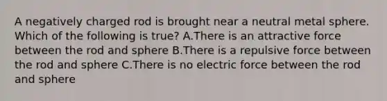 A negatively charged rod is brought near a neutral metal sphere. Which of the following is true? A.There is an attractive force between the rod and sphere B.There is a repulsive force between the rod and sphere C.There is no electric force between the rod and sphere