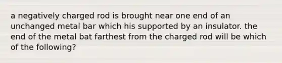 a negatively charged rod is brought near one end of an unchanged metal bar which his supported by an insulator. the end of the metal bat farthest from the charged rod will be which of the following?