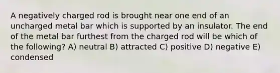 A negatively charged rod is brought near one end of an uncharged metal bar which is supported by an insulator. The end of the metal bar furthest from the charged rod will be which of the following? A) neutral B) attracted C) positive D) negative E) condensed