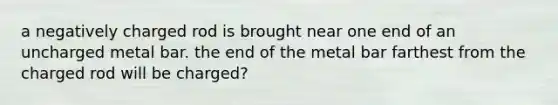 a negatively charged rod is brought near one end of an uncharged metal bar. the end of the metal bar farthest from the charged rod will be charged?