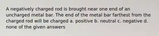 A negatively charged rod is brought near one end of an uncharged metal bar. The end of the metal bar farthest from the charged rod will be charged a. positive b. neutral c. negative d. none of the given answers