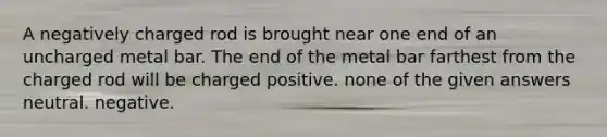 A negatively charged rod is brought near one end of an uncharged metal bar. The end of the metal bar farthest from the charged rod will be charged positive. none of the given answers neutral. negative.