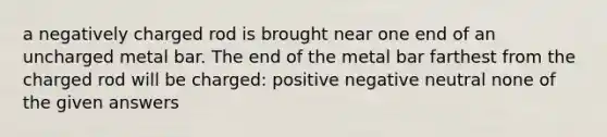 a negatively charged rod is brought near one end of an uncharged metal bar. The end of the metal bar farthest from the charged rod will be charged: positive negative neutral none of the given answers