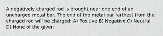 A negatively charged rod is brought near one end of an uncharged metal bar. The end of the metal bar farthest from the charged rod will be charged: A) Positive B) Negative C) Neutral D) None of the given