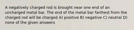 A negatively charged rod is brought near one end of an uncharged metal bar. The end of the metal bar farthest from the charged rod will be charged A) positive B) negative C) neutral D) none of the given answers