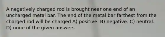 A negatively charged rod is brought near one end of an uncharged metal bar. The end of the metal bar farthest from the charged rod will be charged A) positive. B) negative. C) neutral. D) none of the given answers