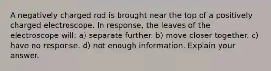 A negatively charged rod is brought near the top of a positively charged electroscope. In response, the leaves of the electroscope will: a) separate further. b) move closer together. c) have no response. d) not enough information. Explain your answer.