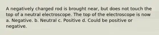 A negatively charged rod is brought near, but does not touch the top of a neutral electroscope. The top of the electroscope is now a. Negative. b. Neutral c. Positive d. Could be positive or negative.