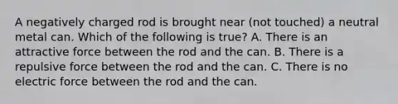 A negatively charged rod is brought near (not touched) a neutral metal can. Which of the following is true? A. There is an attractive force between the rod and the can. B. There is a repulsive force between the rod and the can. C. There is no electric force between the rod and the can.