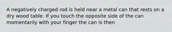 A negatively charged rod is held near a metal can that rests on a dry wood table. If you touch the opposite side of the can momentarily with your finger the can is then