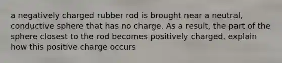 a negatively charged rubber rod is brought near a neutral, conductive sphere that has no charge. As a result, the part of the sphere closest to the rod becomes positively charged. explain how this positive charge occurs