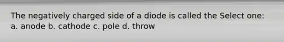 The negatively charged side of a diode is called the Select one: a. anode b. cathode c. pole d. throw