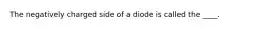 The negatively charged side of a diode is called the ____.