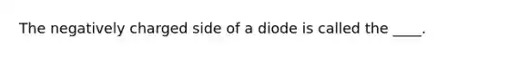 The negatively charged side of a diode is called the ____.