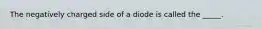 The negatively charged side of a diode is called the _____.