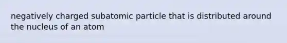 negatively charged subatomic particle that is distributed around the nucleus of an atom