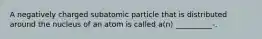 A negatively charged subatomic particle that is distributed around the nucleus of an atom is called a(n) __________-.