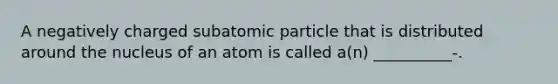 A negatively charged subatomic particle that is distributed around the nucleus of an atom is called a(n) __________-.