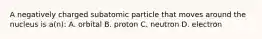 A negatively charged subatomic particle that moves around the nucleus is a(n): A. orbital B. proton C. neutron D. electron