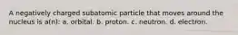 A negatively charged subatomic particle that moves around the nucleus is a(n): a. orbital. b. proton. c. neutron. d. electron.