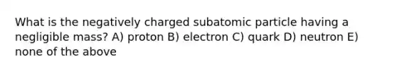 What is the negatively charged subatomic particle having a negligible mass? A) proton B) electron C) quark D) neutron E) none of the above