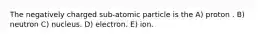 The negatively charged sub-atomic particle is the A) proton . B) neutron C) nucleus. D) electron. E) ion.