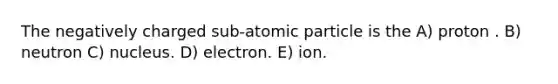 The negatively charged sub-atomic particle is the A) proton . B) neutron C) nucleus. D) electron. E) ion.