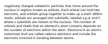 negatively charged subatomic particles that move around the nucleus in regions known as orbitals. Each orbital can hold two electrons, and orbitals group together to make up a shell. Within shells, orbitals are arranged into subshells, labeled s,p,d, and f, where s subshells are closest to the nucleus. The number of orbitals and shells that an element's atom contains depends on the number of electrons within the atom. Electrons in an atom's outermost shell are called valence electrons and include the electrons involved in bonding between atoms.