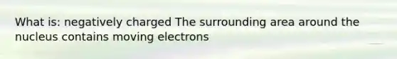 What is: negatively charged The surrounding area around the nucleus contains moving electrons