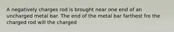 A negatively charges rod is brought near one end of an uncharged metal bar. The end of the metal bar farthest fro the charged rod will the charged