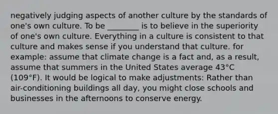 negatively judging aspects of another culture by the standards of one's own culture. To be ________ is to believe in the superiority of one's own culture. Everything in a culture is consistent to that culture and makes sense if you understand that culture. for example: assume that climate change is a fact and, as a result, assume that summers in the United States average 43°C (109°F). It would be logical to make adjustments: Rather than air-conditioning buildings all day, you might close schools and businesses in the afternoons to conserve energy.