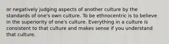 or negatively judging aspects of another culture by the standards of one's own culture. To be ethnocentric is to believe in the superiority of one's culture. Everything in a culture is consistent to that culture and makes sense if you understand that culture.