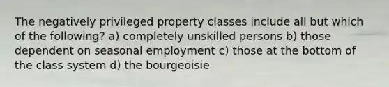 The negatively privileged property classes include all but which of the following? a) completely unskilled persons b) those dependent on seasonal employment c) those at the bottom of the class system d) the bourgeoisie