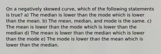 On a negatively skewed curve, which of the following statements is true? a) The median is lower than the mode which is lower than the mean. b) The mean, median, and mode is the same. c) The mean is lower than the mode which is lower than the median d) The mean is lower than the median which is lower than the mode e) The mode is lower than the mean which is lower than the median.